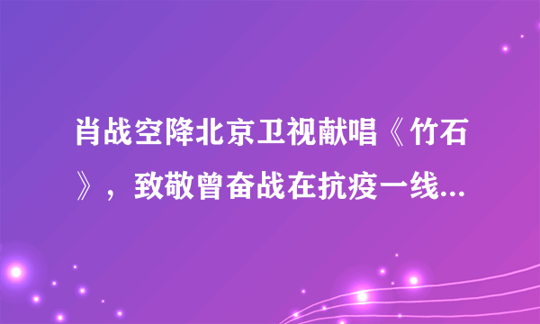 肖战空降北京卫视献唱《竹石》，致敬曾奋战在抗疫一线的医护人员