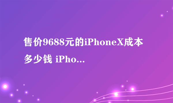 售价9688元的iPhoneX成本多少钱 iPhoneX详细成本一览表