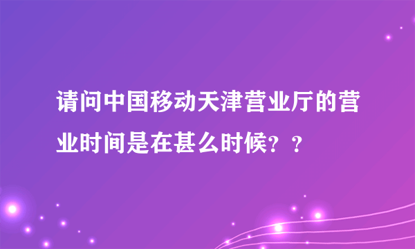 请问中国移动天津营业厅的营业时间是在甚么时候？？