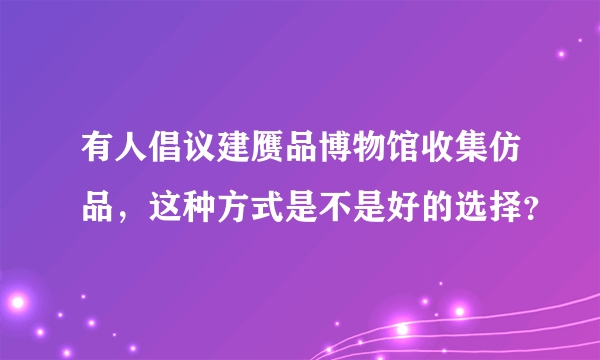 有人倡议建赝品博物馆收集仿品，这种方式是不是好的选择？