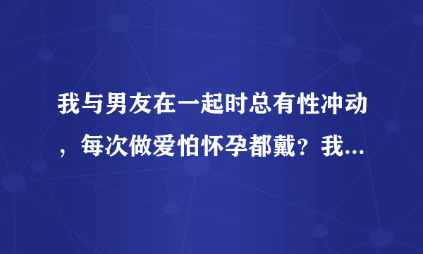 我与男友在一起时总有性冲动，每次做爱怕怀孕都戴？我...