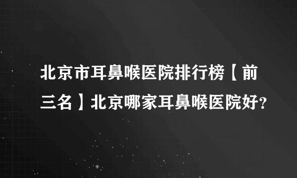 北京市耳鼻喉医院排行榜【前三名】北京哪家耳鼻喉医院好？