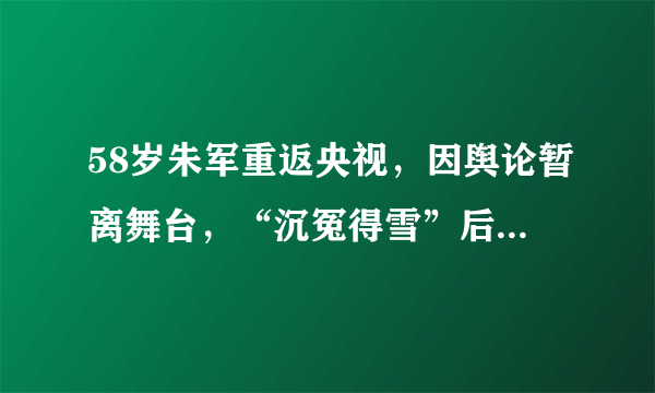 58岁朱军重返央视，因舆论暂离舞台，“沉冤得雪”后人仍意气风发