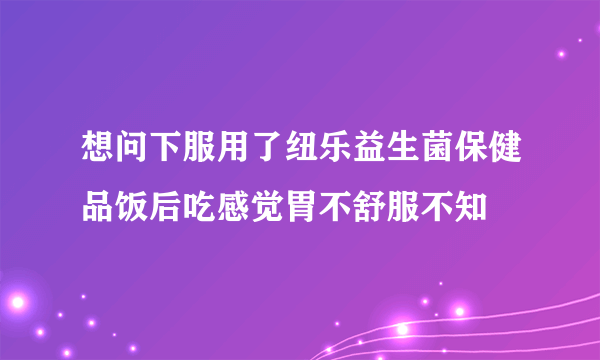 想问下服用了纽乐益生菌保健品饭后吃感觉胃不舒服不知