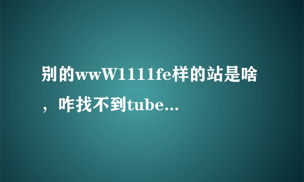 别的wwW1111fe样的站是啥，咋找不到tubecOm可以正常收视的地了