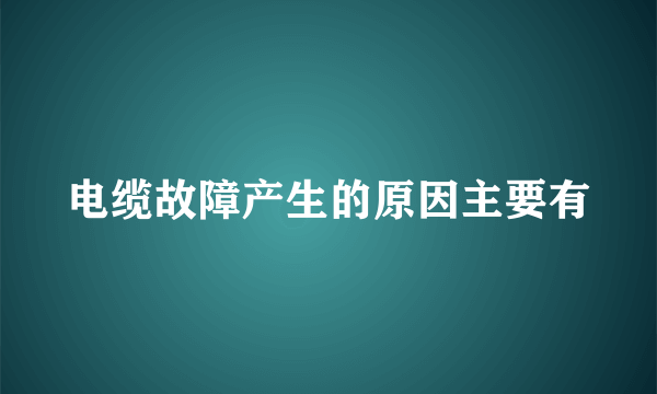 电缆故障产生的原因主要有