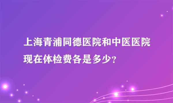 上海青浦同德医院和中医医院现在体检费各是多少？