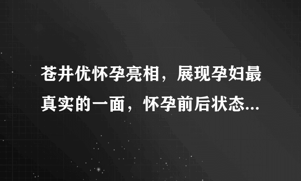 苍井优怀孕亮相，展现孕妇最真实的一面，怀孕前后状态差距较大