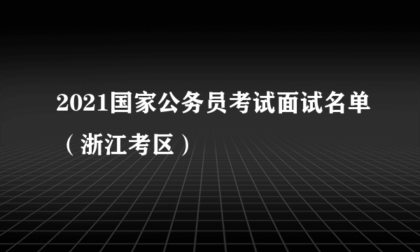 2021国家公务员考试面试名单（浙江考区）