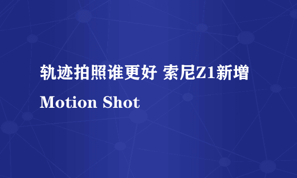 轨迹拍照谁更好 索尼Z1新增Motion Shot