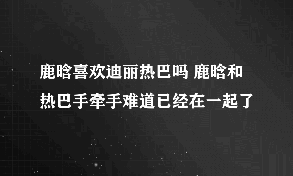 鹿晗喜欢迪丽热巴吗 鹿晗和热巴手牵手难道已经在一起了