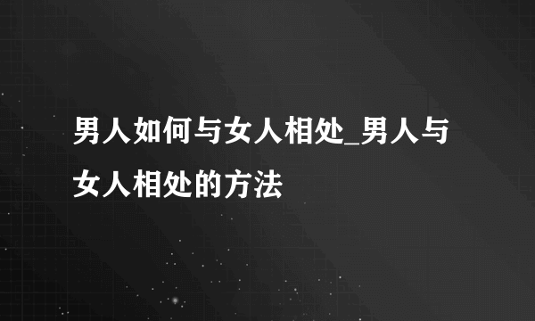 男人如何与女人相处_男人与女人相处的方法