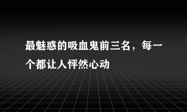 最魅惑的吸血鬼前三名，每一个都让人怦然心动