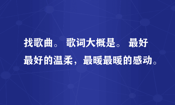 找歌曲。 歌词大概是。 最好最好的温柔，最暖最暖的感动。