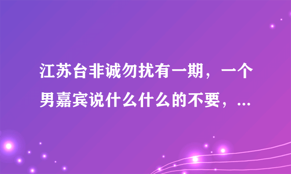 江苏台非诚勿扰有一期，一个男嘉宾说什么什么的不要，什么什么的不要