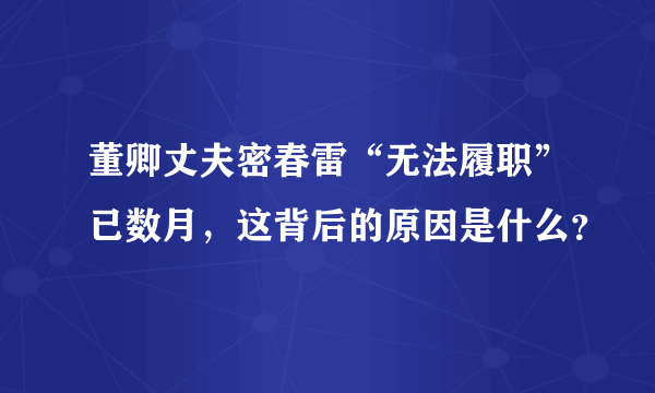 董卿丈夫密春雷“无法履职”已数月，这背后的原因是什么？