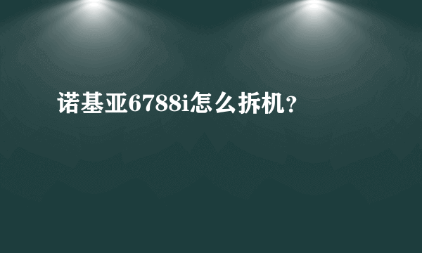 诺基亚6788i怎么拆机？