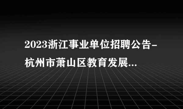 2023浙江事业单位招聘公告-杭州市萧山区教育发展研究中心选聘工作人员6人公告
