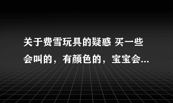 关于费雪玩具的疑惑 买一些会叫的，有颜色的，宝宝会喜欢的。