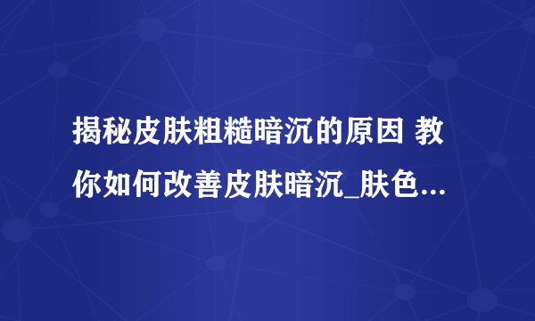 揭秘皮肤粗糙暗沉的原因 教你如何改善皮肤暗沉_肤色暗沉怎么调理呢