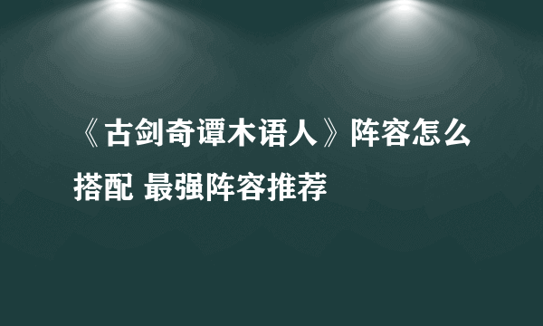 《古剑奇谭木语人》阵容怎么搭配 最强阵容推荐