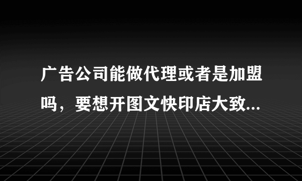 广告公司能做代理或者是加盟吗，要想开图文快印店大致需要多少钱？