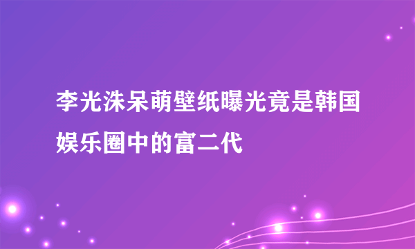 李光洙呆萌壁纸曝光竟是韩国娱乐圈中的富二代