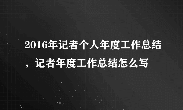 2016年记者个人年度工作总结，记者年度工作总结怎么写