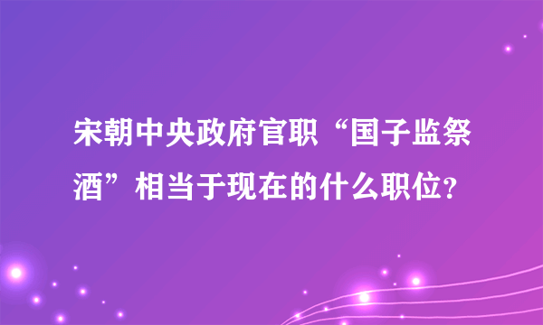 宋朝中央政府官职“国子监祭酒”相当于现在的什么职位？