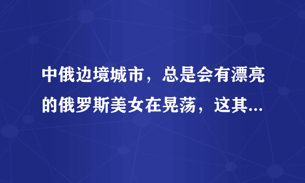 中俄边境城市，总是会有漂亮的俄罗斯美女在晃荡，这其中藏着什么猫腻？