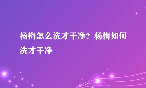 杨梅怎么洗才干净？杨梅如何洗才干净