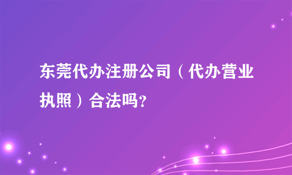 东莞代办注册公司（代办营业执照）合法吗？