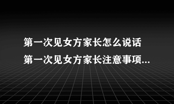 第一次见女方家长怎么说话 第一次见女方家长注意事项全攻略是什么