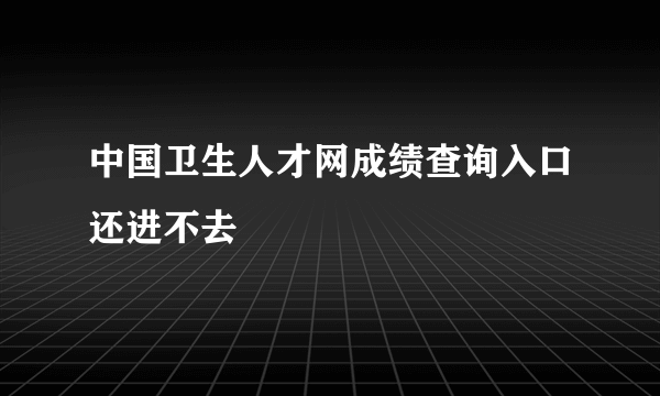 中国卫生人才网成绩查询入口还进不去