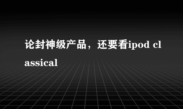 论封神级产品，还要看ipod classical