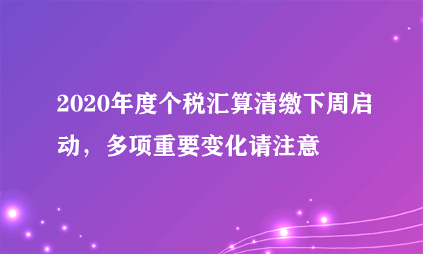 2020年度个税汇算清缴下周启动，多项重要变化请注意