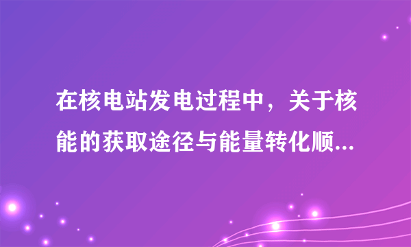 在核电站发电过程中，关于核能的获取途径与能量转化顺序如下：