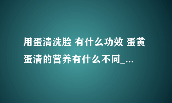 用蛋清洗脸 有什么功效 蛋黄蛋清的营养有什么不同_鸡蛋清洗脸的功效