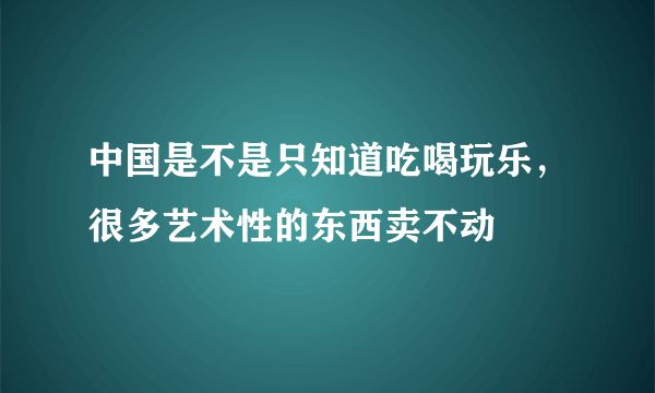 中国是不是只知道吃喝玩乐，很多艺术性的东西卖不动