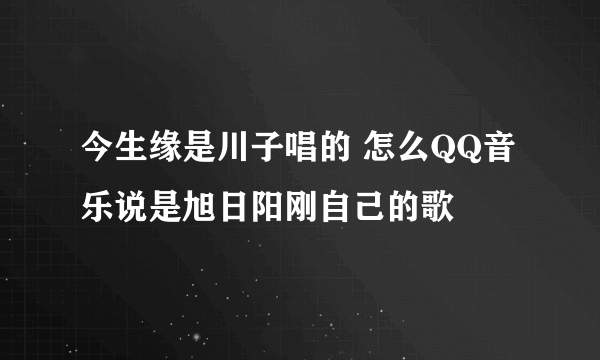 今生缘是川子唱的 怎么QQ音乐说是旭日阳刚自己的歌