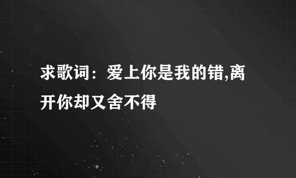 求歌词：爱上你是我的错,离开你却又舍不得