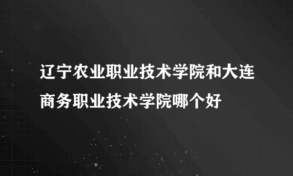 辽宁农业职业技术学院和大连商务职业技术学院哪个好