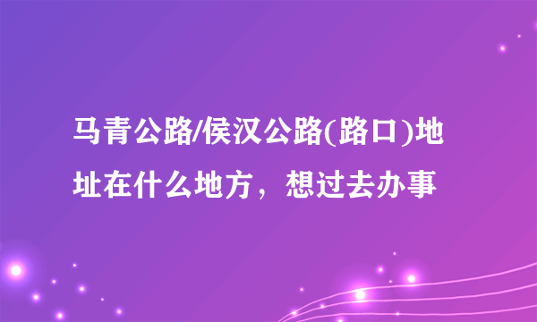 马青公路/侯汉公路(路口)地址在什么地方，想过去办事