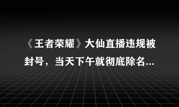 《王者荣耀》大仙直播违规被封号，当天下午就彻底除名，你咋看？