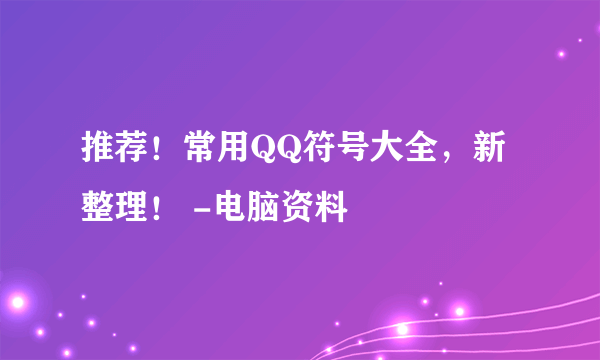 推荐！常用QQ符号大全，新整理！ -电脑资料