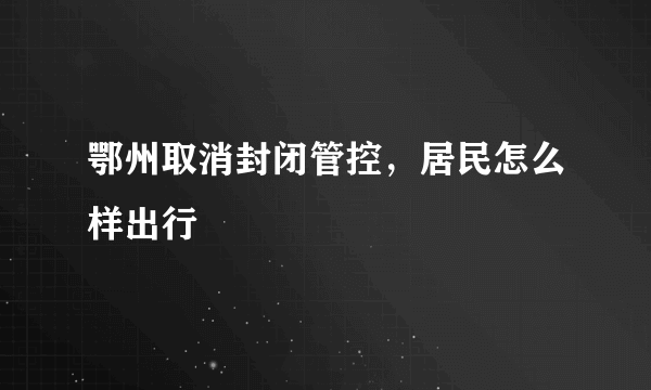 鄂州取消封闭管控，居民怎么样出行