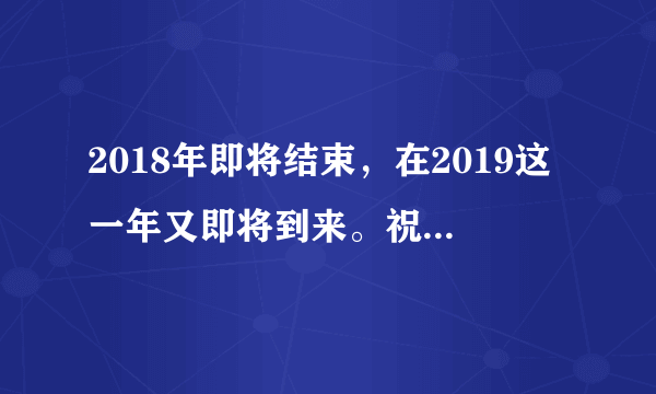 2018年即将结束，在2019这一年又即将到来。祝愿大家家人和朋友在新的一年里？