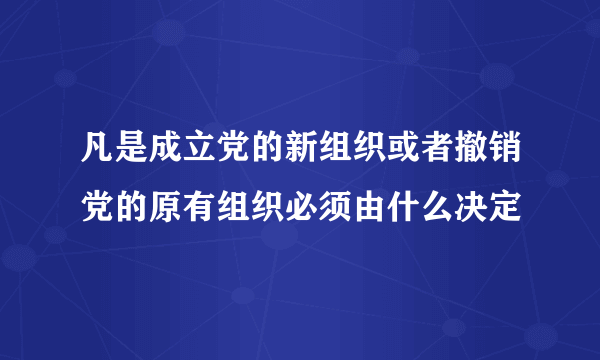 凡是成立党的新组织或者撤销党的原有组织必须由什么决定