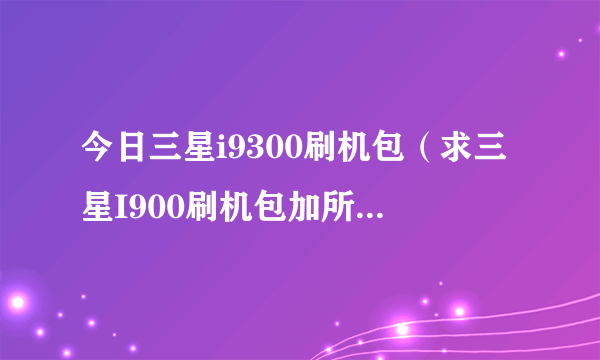 今日三星i9300刷机包（求三星I900刷机包加所有软件和方法要详细的，包在里面）