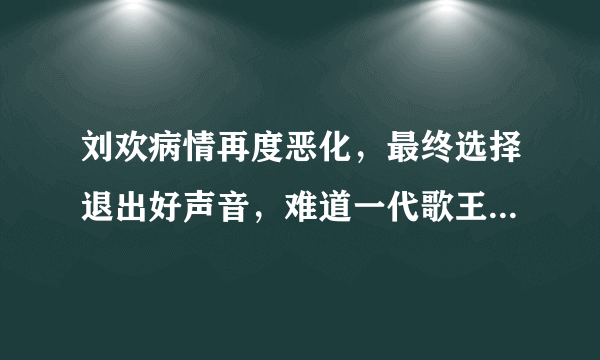 刘欢病情再度恶化，最终选择退出好声音，难道一代歌王真要陨落了？